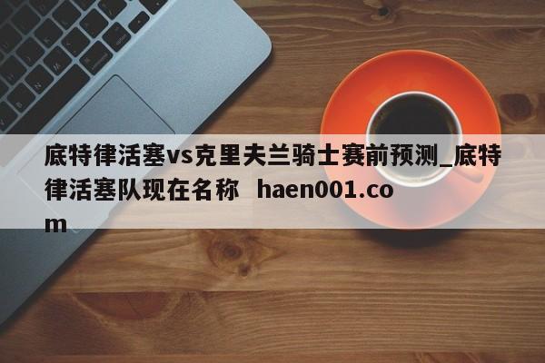 底特律活塞vs克里夫兰骑士赛前预测_底特律活塞队现在名称  haen001.com