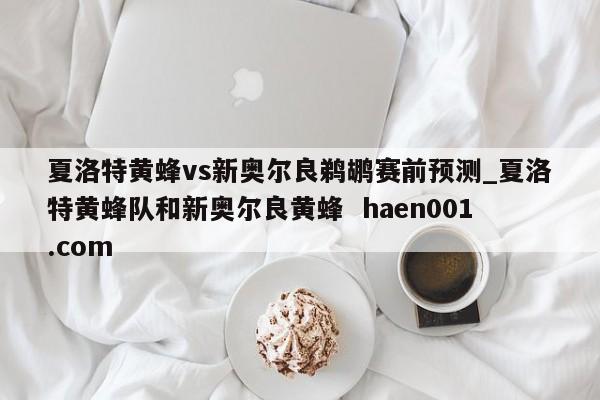 夏洛特黄蜂vs新奥尔良鹈鹕赛前预测_夏洛特黄蜂队和新奥尔良黄蜂  haen001.com