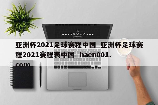 亚洲杯2021足球赛程中国_亚洲杯足球赛程2021赛程表中国 haen001.com