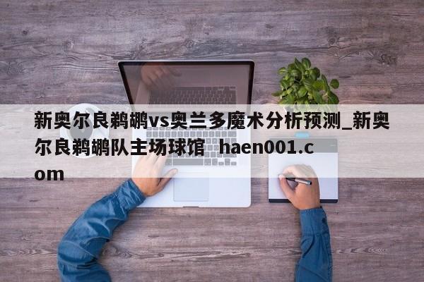 新奥尔良鹈鹕vs奥兰多魔术分析预测_新奥尔良鹈鹕队主场球馆 haen001.com