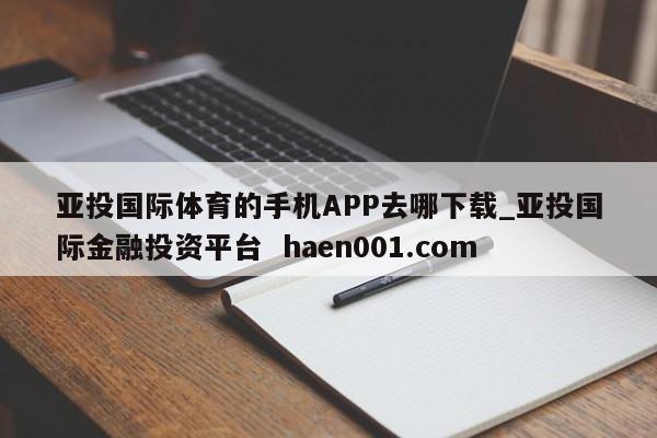 亚投国际体育的手机APP去哪下载_亚投国际金融投资平台  haen001.com