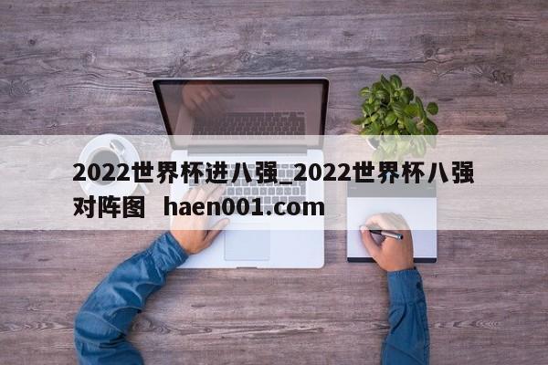 2022世界杯进八强_2022世界杯八强对阵图 haen001.com