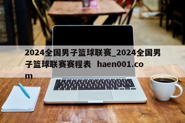 2024全国男子篮球联赛_2024全国男子篮球联赛赛程表 haen001.com