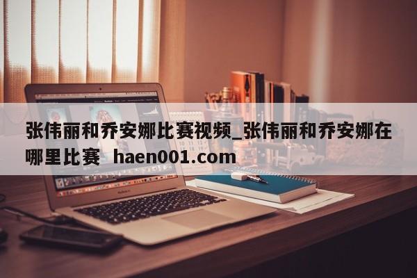 张伟丽和乔安娜比赛视频_张伟丽和乔安娜在哪里比赛  haen001.com