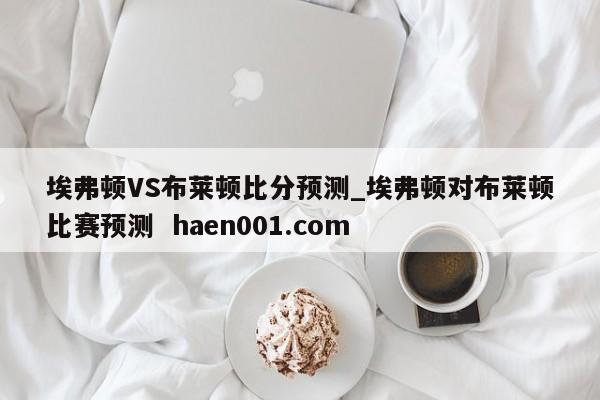 埃弗顿VS布莱顿比分预测_埃弗顿对布莱顿比赛预测  haen001.com