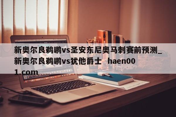 新奥尔良鹈鹕vs圣安东尼奥马刺赛前预测_新奥尔良鹈鹕vs犹他爵士  haen001.com