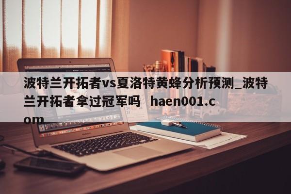 波特兰开拓者vs夏洛特黄蜂分析预测_波特兰开拓者拿过冠军吗  haen001.com