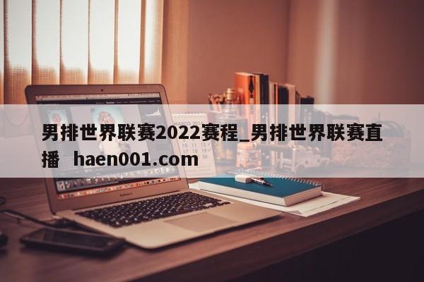 男排世界联赛2022赛程_男排世界联赛直播  haen001.com