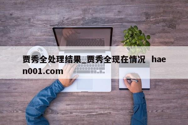 贾秀全处理结果_贾秀全现在情况  haen001.com