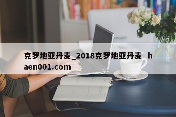 克罗地亚丹麦_2018克罗地亚丹麦  haen001.com