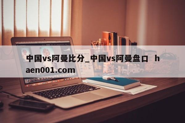 中国vs阿曼比分_中国vs阿曼盘口  haen001.com