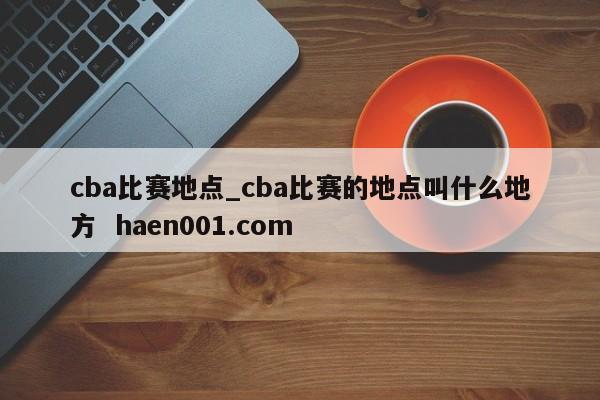 cba比赛地点_cba比赛的地点叫什么地方  haen001.com
