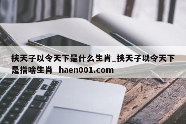 挟天子以令天下是什么生肖_挟天子以令天下是指啥生肖  haen001.com
