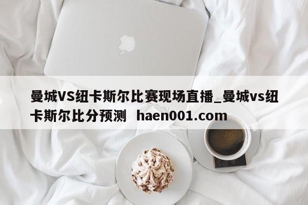 曼城VS纽卡斯尔比赛现场直播_曼城vs纽卡斯尔比分预测  haen001.com