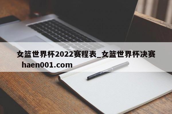 女篮世界杯2022赛程表_女篮世界杯决赛  haen001.com
