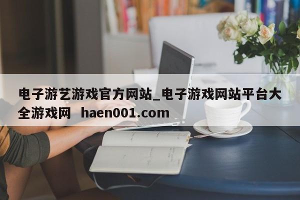 电子游艺游戏官方网站_电子游戏网站平台大全游戏网  haen001.com