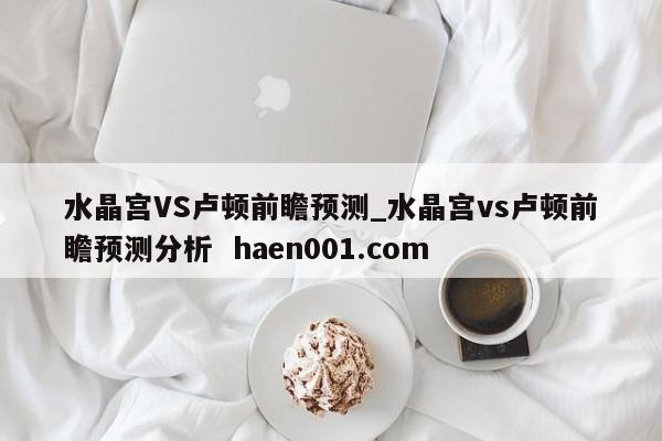 水晶宫VS卢顿前瞻预测_水晶宫vs卢顿前瞻预测分析  haen001.com