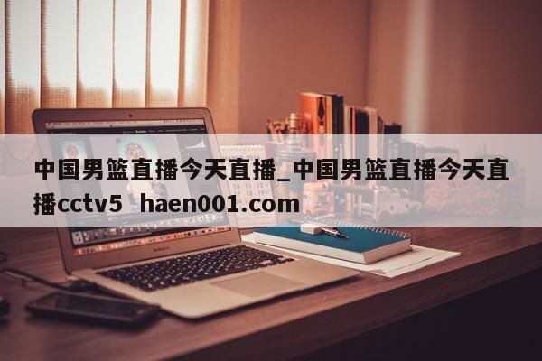 中国男篮直播今天直播_中国男篮直播今天直播cctv5  haen001.com