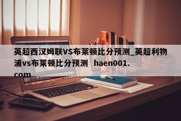 英超西汉姆联VS布莱顿比分预测_英超利物浦vs布莱顿比分预测  haen001.com