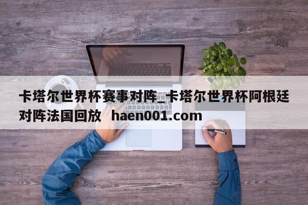 卡塔尔世界杯赛事对阵_卡塔尔世界杯阿根廷对阵法国回放  haen001.com